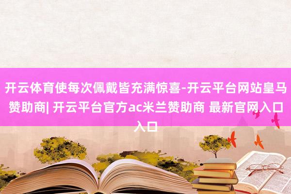 开云体育使每次佩戴皆充满惊喜-开云平台网站皇马赞助商| 开云平台官方ac米兰赞助商 最新官网入口
