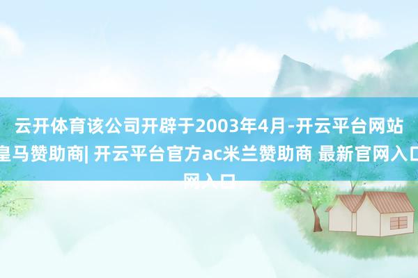 云开体育该公司开辟于2003年4月-开云平台网站皇马赞助商| 开云平台官方ac米兰赞助商 最新官网入口