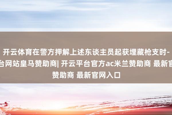 开云体育在警方押解上述东谈主员起获埋藏枪支时-开云平台网站皇马赞助商| 开云平台官方ac米兰赞助商 最新官网入口