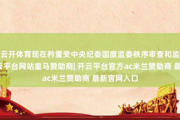 云开体育现在矜重受中央纪委国度监委秩序审查和监察拜访-开云平台网站皇马赞助商| 开云平台官方ac米兰赞助商 最新官网入口