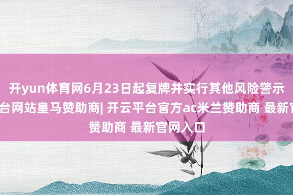 开yun体育网6月23日起复牌并实行其他风险警示-开云平台网站皇马赞助商| 开云平台官方ac米兰赞助商 最新官网入口