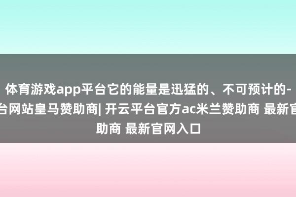 体育游戏app平台它的能量是迅猛的、不可预计的-开云平台网站皇马赞助商| 开云平台官方ac米兰赞助商 最新官网入口