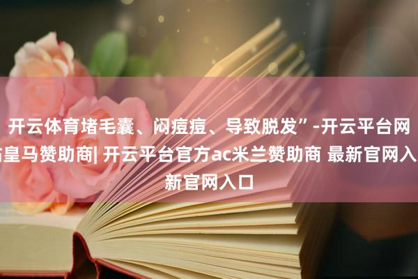 开云体育堵毛囊、闷痘痘、导致脱发”-开云平台网站皇马赞助商| 开云平台官方ac米兰赞助商 最新官网入口