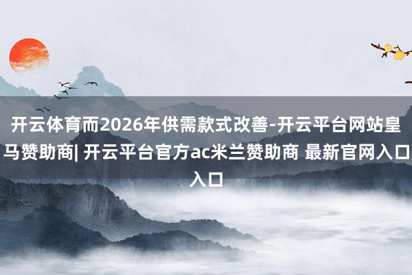 开云体育而2026年供需款式改善-开云平台网站皇马赞助商| 开云平台官方ac米兰赞助商 最新官网入口