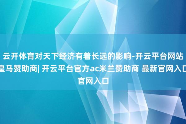 云开体育对天下经济有着长远的影响-开云平台网站皇马赞助商| 开云平台官方ac米兰赞助商 最新官网入口