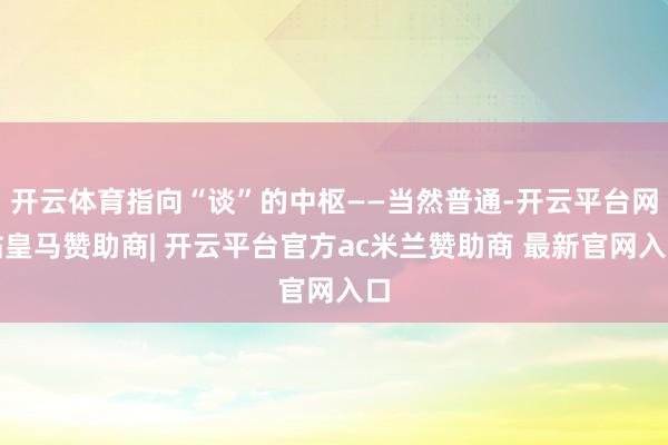 开云体育指向“谈”的中枢——当然普通-开云平台网站皇马赞助商| 开云平台官方ac米兰赞助商 最新官网入口