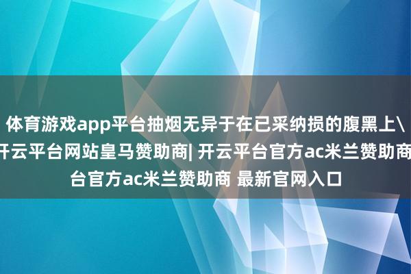 体育游戏app平台抽烟无异于在已采纳损的腹黑上