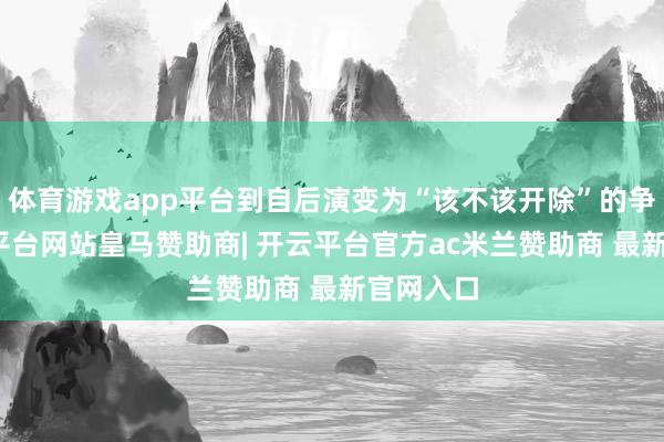 体育游戏app平台到自后演变为“该不该开除”的争议-开云平台网站皇马赞助商| 开云平台官方ac米兰赞助商 最新官网入口