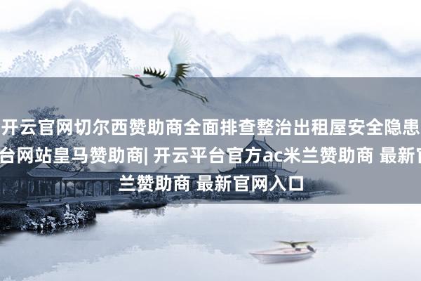 开云官网切尔西赞助商全面排查整治出租屋安全隐患-开云平台网站皇马赞助商| 开云平台官方ac米兰赞助商 最新官网入口