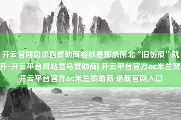 开云官网切尔西赞助商相称是那条南北“旧伤痕”就容易被再次狠狠撕开-开云平台网站皇马赞助商| 开云平台官方ac米兰赞助商 最新官网入口