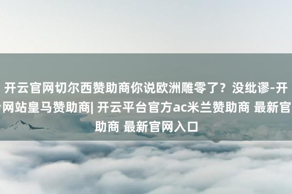 开云官网切尔西赞助商你说欧洲雕零了？没纰谬-开云平台网站皇马赞助商| 开云平台官方ac米兰赞助商 最新官网入口