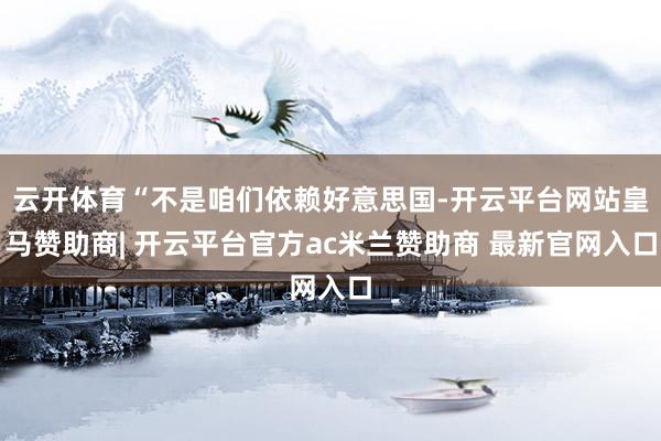云开体育“不是咱们依赖好意思国-开云平台网站皇马赞助商| 开云平台官方ac米兰赞助商 最新官网入口