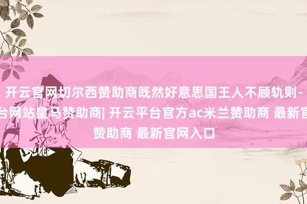 开云官网切尔西赞助商既然好意思国王人不顾轨则-开云平台网站皇马赞助商| 开云平台官方ac米兰赞助商 最新官网入口