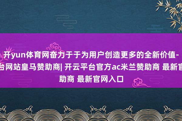 开yun体育网奋力于于为用户创造更多的全新价值-开云平台网站皇马赞助商| 开云平台官方ac米兰赞助商 最新官网入口