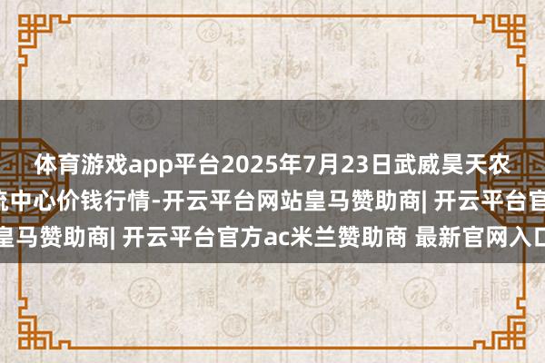 体育游戏app平台2025年7月23日武威昊天农家具来往市集暨仓储物流中心价钱行情-开云平台网站皇马赞助商| 开云平台官方ac米兰赞助商 最新官网入口