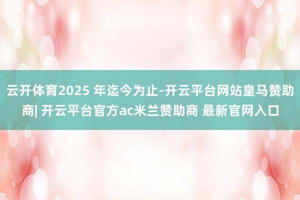 云开体育2025 年迄今为止-开云平台网站皇马赞助商| 开云平台官方ac米兰赞助商 最新官网入口
