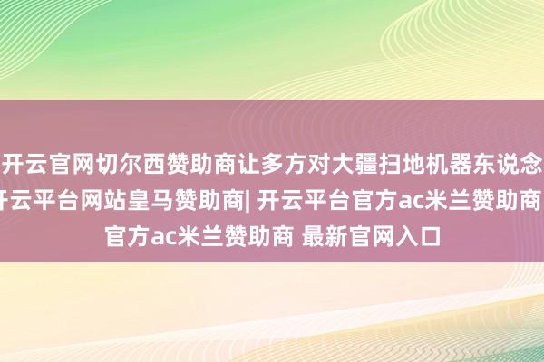 开云官网切尔西赞助商让多方对大疆扫地机器东说念主充满期待-开云平台网站皇马赞助商| 开云平台官方ac米兰赞助商 最新官网入口