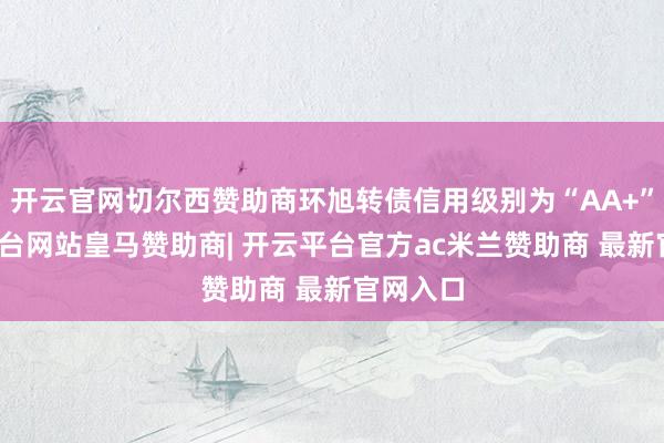 开云官网切尔西赞助商环旭转债信用级别为“AA+”-开云平台网站皇马赞助商| 开云平台官方ac米兰赞助商 最新官网入口