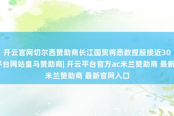 开云官网切尔西赞助商长江国贸将悉数捏股接近30%-开云平台网站皇马赞助商| 开云平台官方ac米兰赞助商 最新官网入口