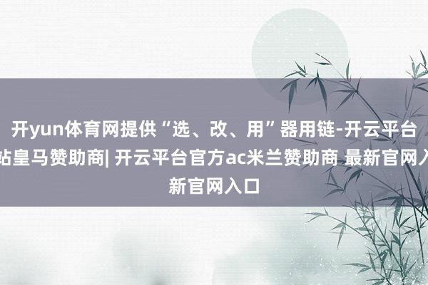 开yun体育网提供“选、改、用”器用链-开云平台网站皇马赞助商| 开云平台官方ac米兰赞助商 最新官网入口