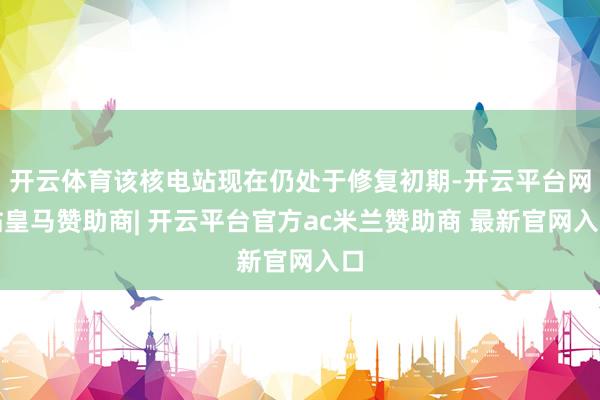 开云体育该核电站现在仍处于修复初期-开云平台网站皇马赞助商| 开云平台官方ac米兰赞助商 最新官网入口