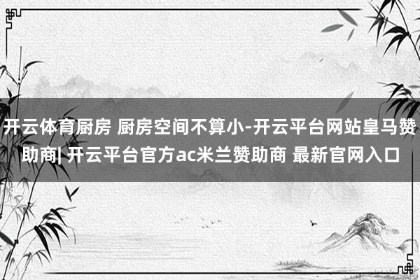 开云体育厨房 厨房空间不算小-开云平台网站皇马赞助商| 开云平台官方ac米兰赞助商 最新官网入口