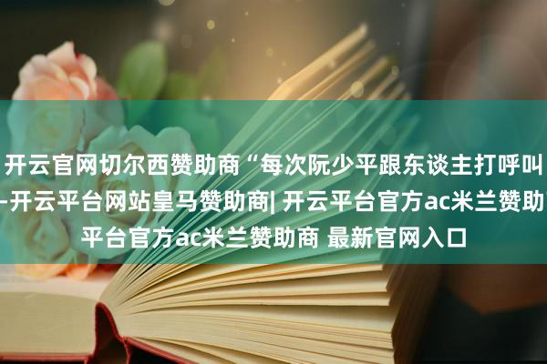 开云官网切尔西赞助商“每次阮少平跟东谈主打呼叫前皆要敬个军礼-开云平台网站皇马赞助商| 开云平台官方ac米兰赞助商 最新官网入口