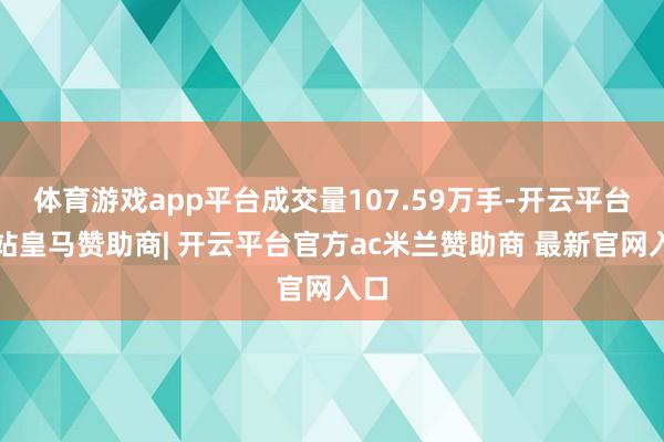体育游戏app平台成交量107.59万手-开云平台网站皇马赞助商| 开云平台官方ac米兰赞助商 最新官网入口