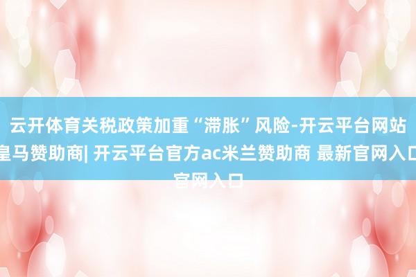 云开体育关税政策加重“滞胀”风险-开云平台网站皇马赞助商| 开云平台官方ac米兰赞助商 最新官网入口