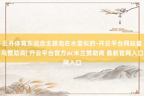 云开体育东说念主跟泡在水里似的-开云平台网站皇马赞助商| 开云平台官方ac米兰赞助商 最新官网入口
