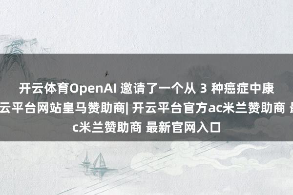 开云体育OpenAI 邀请了一个从 3 种癌症中康复的患者-开云平台网站皇马赞助商| 开云平台官方ac米兰赞助商 最新官网入口