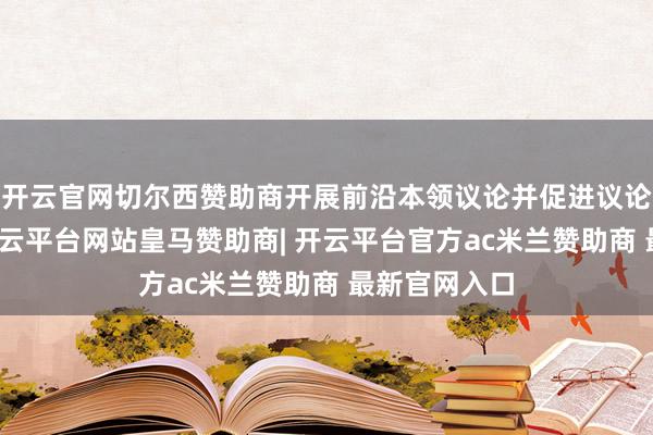 开云官网切尔西赞助商开展前沿本领议论并促进议论效果转化-开云平台网站皇马赞助商| 开云平台官方ac米兰赞助商 最新官网入口