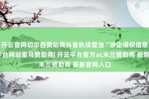 开云官网切尔西赞助商抖音执续整治“涉企侵权信息”-开云平台网站皇马赞助商| 开云平台官方ac米兰赞助商 最新官网入口