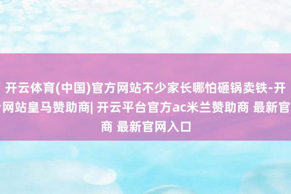 开云体育(中国)官方网站不少家长哪怕砸锅卖铁-开云平台网站皇马赞助商| 开云平台官方ac米兰赞助商 最新官网入口