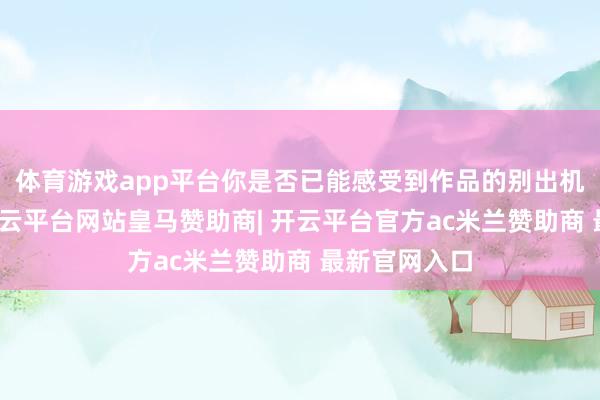 体育游戏app平台你是否已能感受到作品的别出机杼？据悉-开云平台网站皇马赞助商| 开云平台官方ac米兰赞助商 最新官网入口
