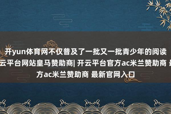 开yun体育网不仅普及了一批又一批青少年的阅读写稿水平-开云平台网站皇马赞助商| 开云平台官方ac米兰赞助商 最新官网入口