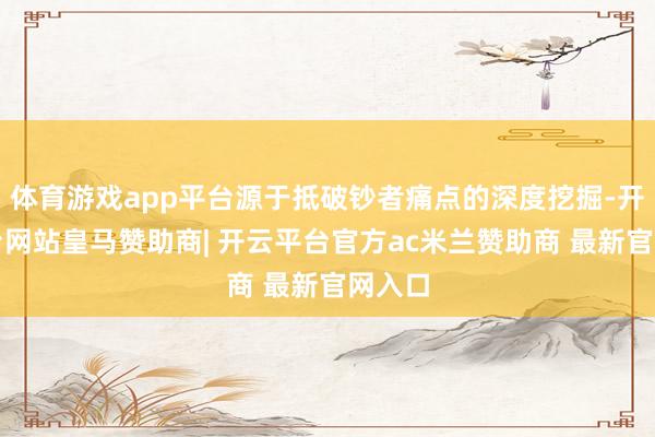 体育游戏app平台源于抵破钞者痛点的深度挖掘-开云平台网站皇马赞助商| 开云平台官方ac米兰赞助商 最新官网入口