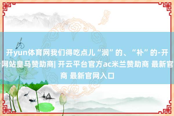 开yun体育网我们得吃点儿“润”的、“补”的-开云平台网站皇马赞助商| 开云平台官方ac米兰赞助商 最新官网入口