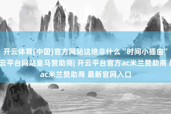 开云体育(中国)官方网站这绝非什么“时间小插曲”那么精辟-开云平台网站皇马赞助商| 开云平台官方ac米兰赞助商 最新官网入口