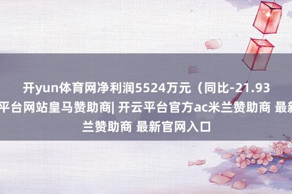 开yun体育网净利润5524万元(同比-21.93%)-开云平台网站皇马赞助商| 开云平台官方ac米兰赞助商 最新官网入口