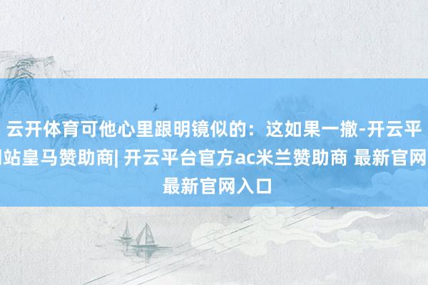 云开体育可他心里跟明镜似的：这如果一撤-开云平台网站皇马赞助商| 开云平台官方ac米兰赞助商 最新官网入口