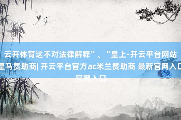 云开体育这不对法律解释”、“皇上-开云平台网站皇马赞助商| 开云平台官方ac米兰赞助商 最新官网入口