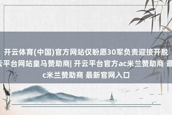 开云体育(中国)官方网站仅盼愿30军负责迎接开脱军进城-开云平台网站皇马赞助商| 开云平台官方ac米兰赞助商 最新官网入口