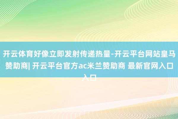 开云体育好像立即发射传递热量-开云平台网站皇马赞助商| 开云平台官方ac米兰赞助商 最新官网入口