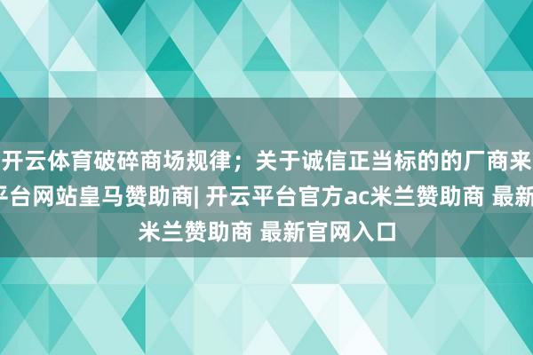 开云体育破碎商场规律；关于诚信正当标的的厂商来说-开云平台网站皇马赞助商| 开云平台官方ac米兰赞助商 最新官网入口