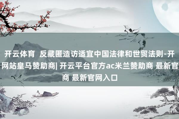 开云体育  反藏匿造访适宜中国法律和世贸法则-开云平台网站皇马赞助商| 开云平台官方ac米兰赞助商 最新官网入口