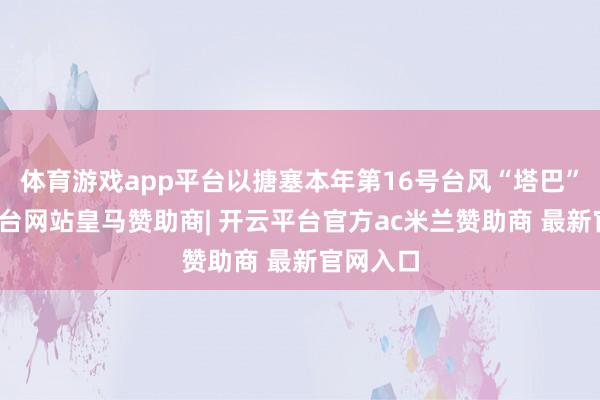 体育游戏app平台以搪塞本年第16号台风“塔巴”-开云平台网站皇马赞助商| 开云平台官方ac米兰赞助商 最新官网入口