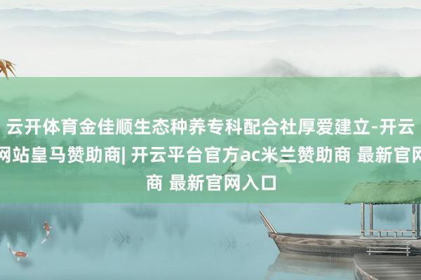 云开体育金佳顺生态种养专科配合社厚爱建立-开云平台网站皇马赞助商| 开云平台官方ac米兰赞助商 最新官网入口