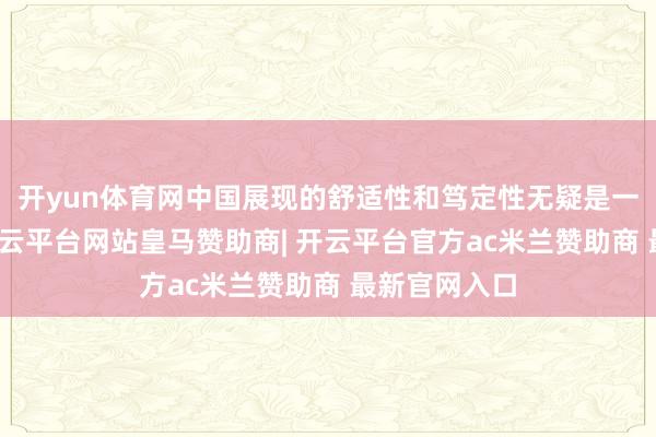 开yun体育网中国展现的舒适性和笃定性无疑是一剂强心针-开云平台网站皇马赞助商| 开云平台官方ac米兰赞助商 最新官网入口