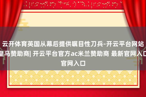 云开体育英国从幕后提供瞩目性刀兵-开云平台网站皇马赞助商| 开云平台官方ac米兰赞助商 最新官网入口